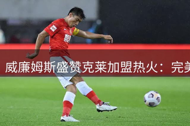 威廉姆斯盛赞克莱加盟热火：完美补强将显著提升战力