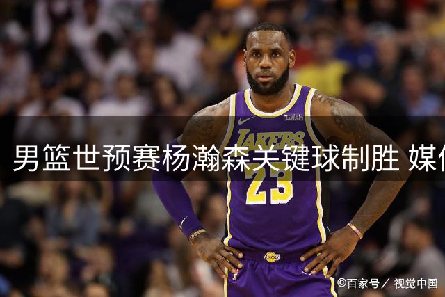 男篮世预赛杨瀚森关键球制胜 媒体盛赞其核心地位